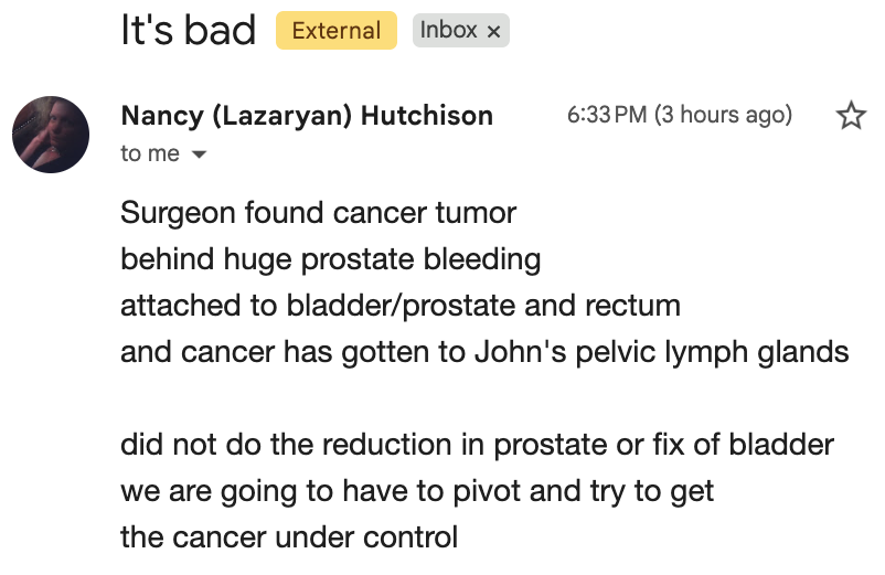Email from Nancy (Lazaryan) Hutchison titled "It's bad": Surgeon found cancer tumor behind huge prostate bleeding attached to bladder/prostate and rectum, and cancer has gotten to John's pelvic lymph glands. Did not do the reduction in prostate or fix of bladder, we are going to have to pivot and try to get the cancer under control.
